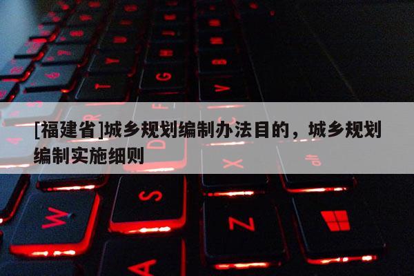 [福建省]城鄉規劃編制辦法目的，城鄉規劃編制實施細則