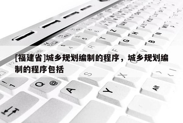 [福建省]城鄉規劃編制的程序，城鄉規劃編制的程序包括