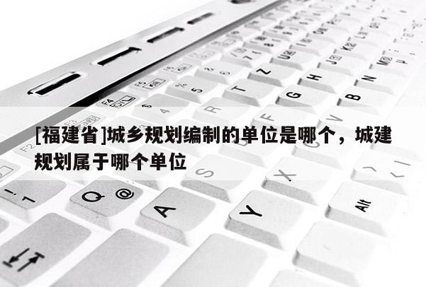 [福建省]城鄉規劃編制的單位是哪個，城建規劃屬于哪個單位