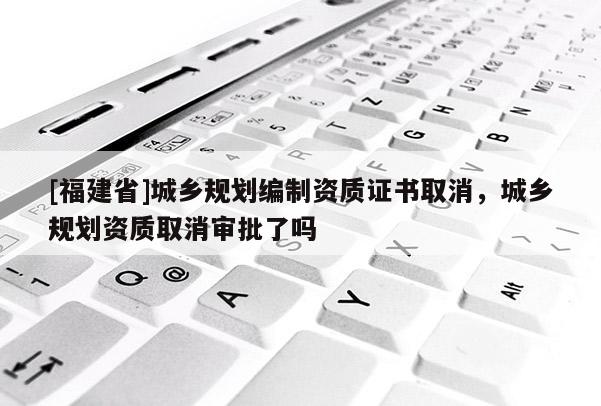[福建省]城鄉規劃編制資質證書取消，城鄉規劃資質取消審批了嗎