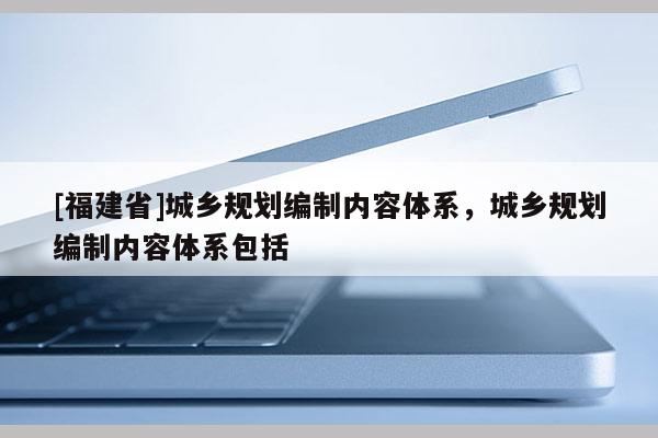 [福建省]城鄉(xiāng)規(guī)劃編制內容體系，城鄉(xiāng)規(guī)劃編制內容體系包括