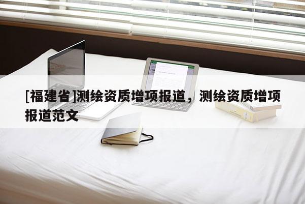 [福建省]測(cè)繪資質(zhì)增項(xiàng)報(bào)道，測(cè)繪資質(zhì)增項(xiàng)報(bào)道范文