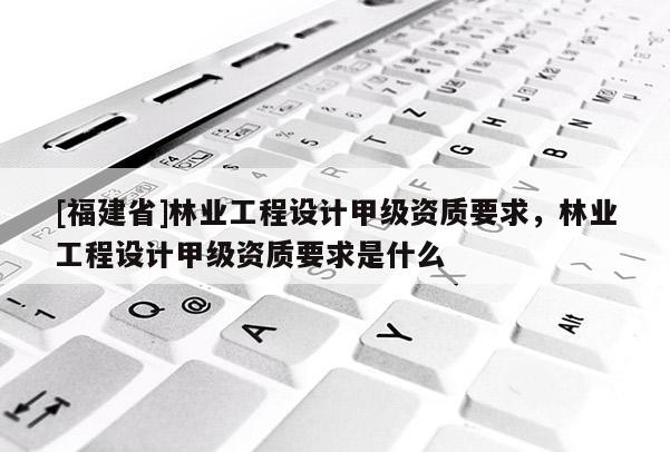 [福建省]林業工程設計甲級資質要求，林業工程設計甲級資質要求是什么