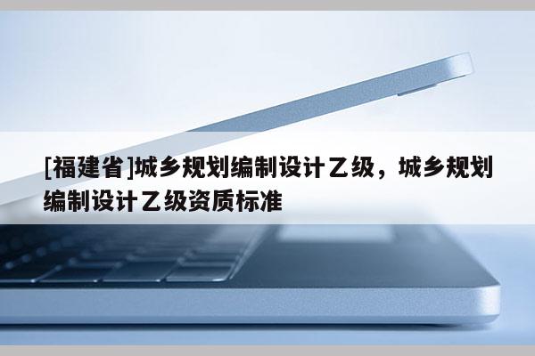 [福建省]城鄉(xiāng)規(guī)劃編制設(shè)計(jì)乙級(jí)，城鄉(xiāng)規(guī)劃編制設(shè)計(jì)乙級(jí)資質(zhì)標(biāo)準(zhǔn)