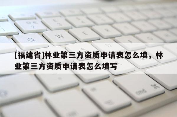 [福建省]林業第三方資質申請表怎么填，林業第三方資質申請表怎么填寫
