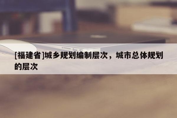 [福建省]城鄉規劃編制層次，城市總體規劃的層次