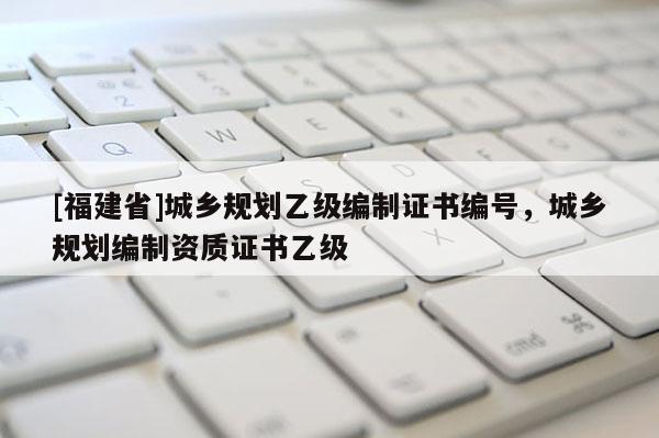 [福建省]城鄉(xiāng)規(guī)劃乙級編制證書編號，城鄉(xiāng)規(guī)劃編制資質(zhì)證書乙級