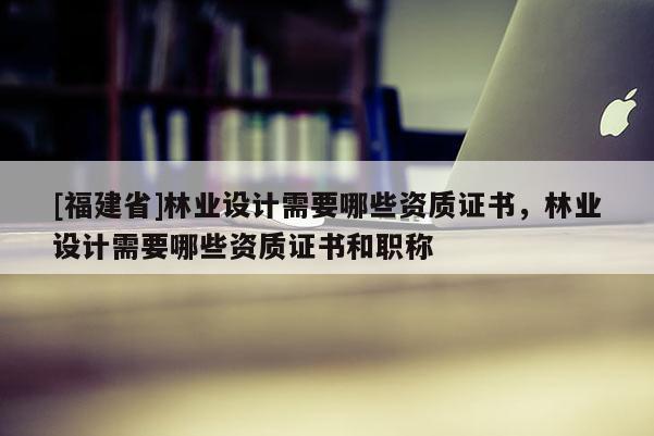 [福建省]林業(yè)設(shè)計需要哪些資質(zhì)證書，林業(yè)設(shè)計需要哪些資質(zhì)證書和職稱