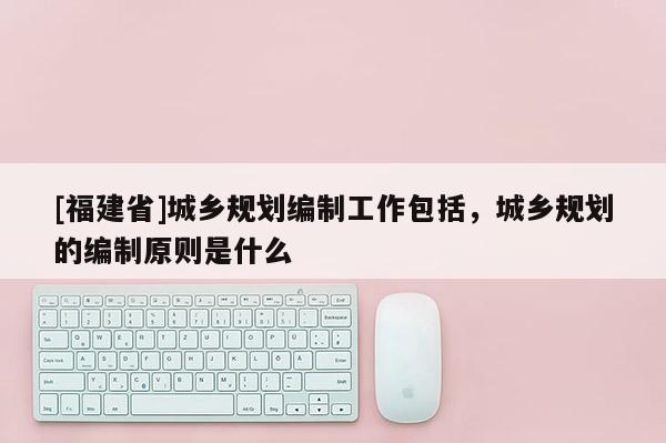 [福建省]城鄉規劃編制工作包括，城鄉規劃的編制原則是什么