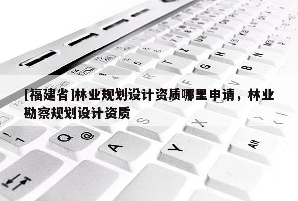 [福建省]林業(yè)規(guī)劃設(shè)計資質(zhì)哪里申請，林業(yè)勘察規(guī)劃設(shè)計資質(zhì)