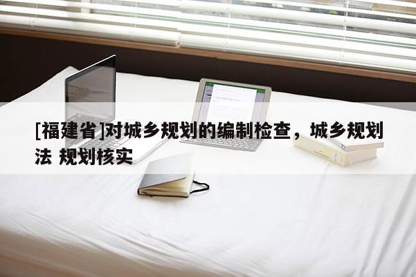[福建省]對城鄉規劃的編制檢查，城鄉規劃法 規劃核實