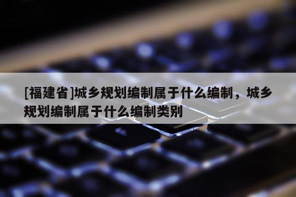 [福建省]城鄉規劃編制屬于什么編制，城鄉規劃編制屬于什么編制類別