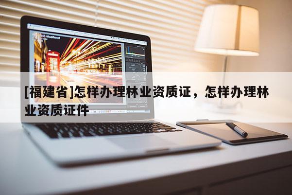 [福建省]怎樣辦理林業資質證，怎樣辦理林業資質證件