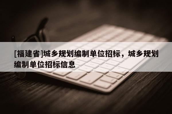[福建省]城鄉規劃編制單位招標，城鄉規劃編制單位招標信息