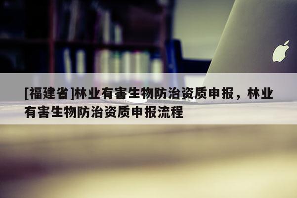 [福建省]林業(yè)有害生物防治資質(zhì)申報(bào)，林業(yè)有害生物防治資質(zhì)申報(bào)流程