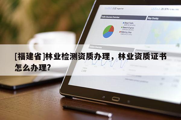 [福建省]林業檢測資質辦理，林業資質證書怎么辦理?