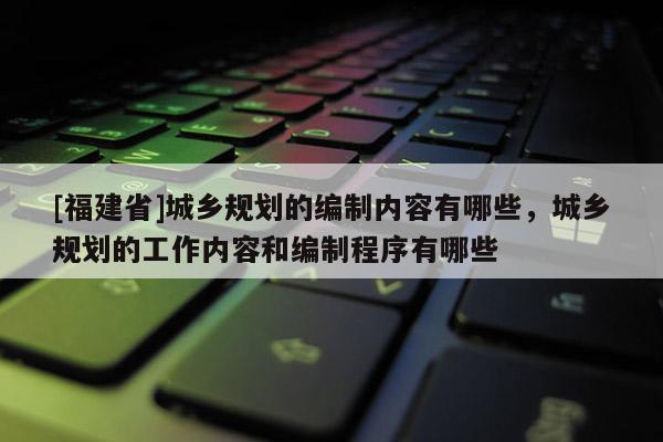 [福建省]城鄉(xiāng)規(guī)劃的編制內(nèi)容有哪些，城鄉(xiāng)規(guī)劃的工作內(nèi)容和編制程序有哪些