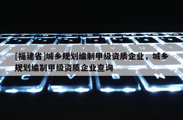 [福建省]城鄉規劃編制甲級資質企業，城鄉規劃編制甲級資質企業查詢