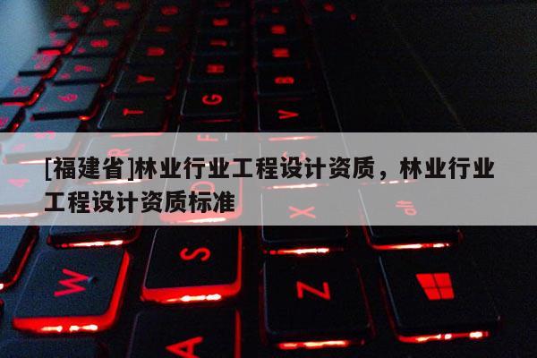 [福建省]林業行業工程設計資質，林業行業工程設計資質標準