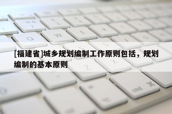 [福建省]城鄉規劃編制工作原則包括，規劃編制的基本原則