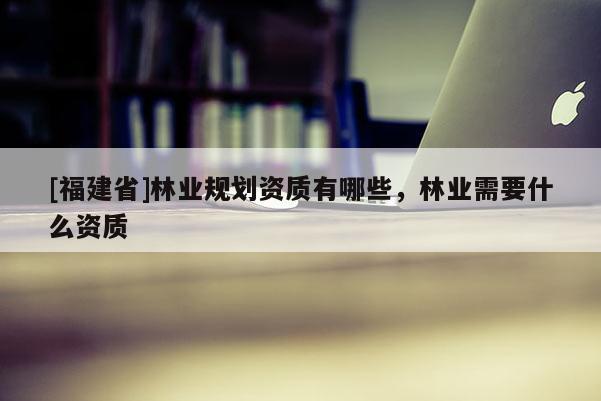 [福建省]林業(yè)規(guī)劃資質有哪些，林業(yè)需要什么資質