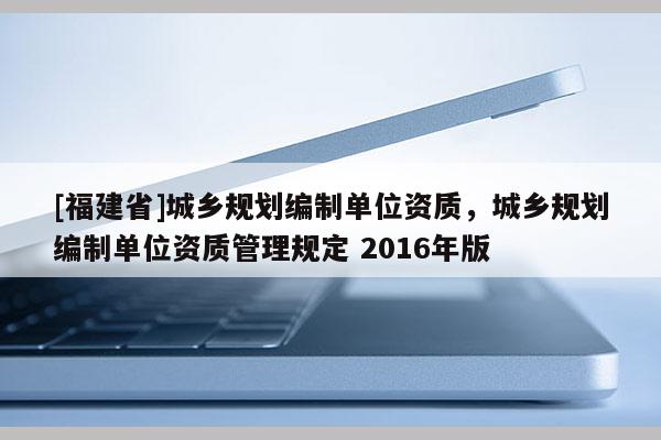 [福建省]城鄉(xiāng)規(guī)劃編制單位資質(zhì)，城鄉(xiāng)規(guī)劃編制單位資質(zhì)管理規(guī)定 2016年版