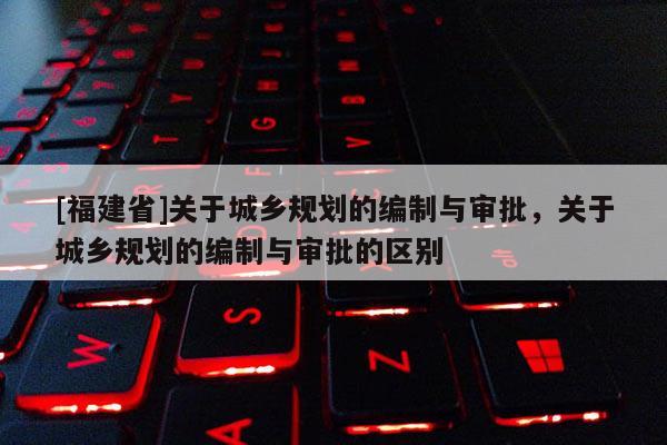 [福建省]關(guān)于城鄉(xiāng)規(guī)劃的編制與審批，關(guān)于城鄉(xiāng)規(guī)劃的編制與審批的區(qū)別