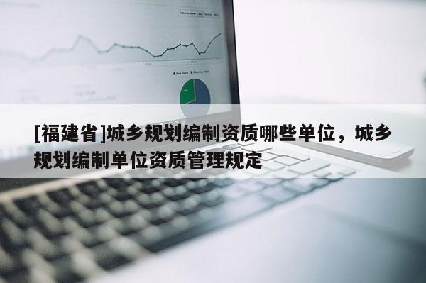 [福建省]城鄉規劃編制資質哪些單位，城鄉規劃編制單位資質管理規定