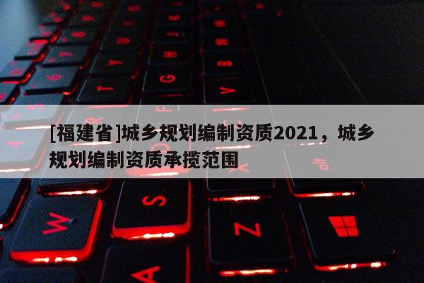 [福建省]城鄉規劃編制資質2021，城鄉規劃編制資質承攬范圍