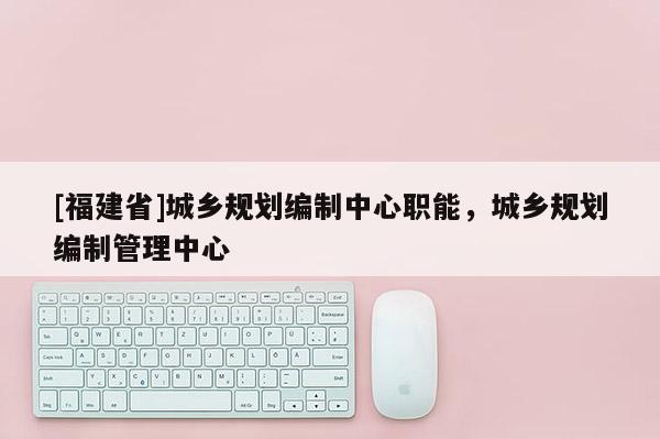 [福建省]城鄉規劃編制中心職能，城鄉規劃編制管理中心