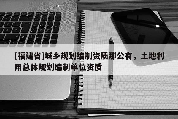 [福建省]城鄉(xiāng)規(guī)劃編制資質(zhì)那公有，土地利用總體規(guī)劃編制單位資質(zhì)