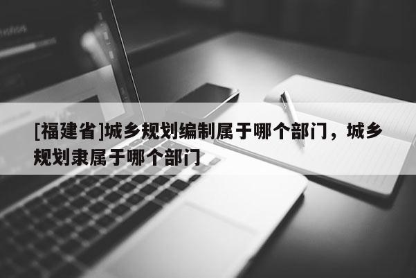 [福建省]城鄉規劃編制屬于哪個部門，城鄉規劃隸屬于哪個部門