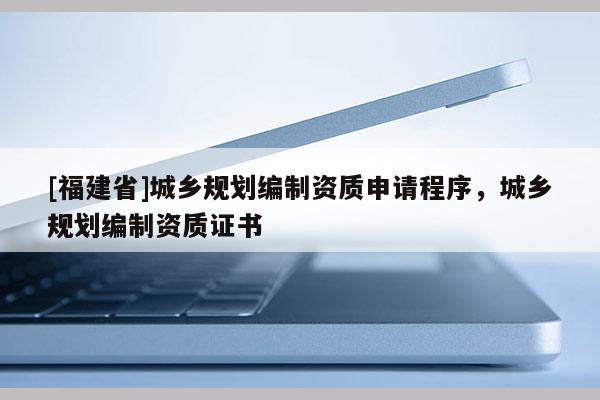 [福建省]城鄉規劃編制資質申請程序，城鄉規劃編制資質證書