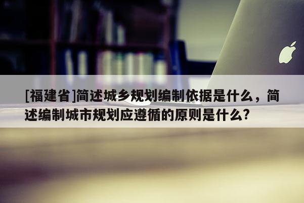 [福建省]簡述城鄉規劃編制依據是什么，簡述編制城市規劃應遵循的原則是什么?