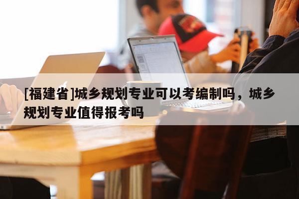 [福建省]城鄉規劃專業可以考編制嗎，城鄉規劃專業值得報考嗎