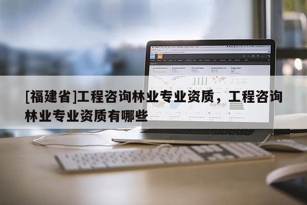 [福建省]工程咨詢林業(yè)專業(yè)資質(zhì)，工程咨詢林業(yè)專業(yè)資質(zhì)有哪些