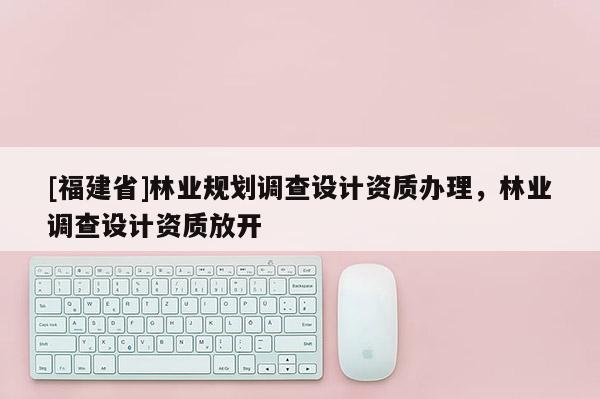 [福建省]林業(yè)規(guī)劃調(diào)查設(shè)計(jì)資質(zhì)辦理，林業(yè)調(diào)查設(shè)計(jì)資質(zhì)放開(kāi)