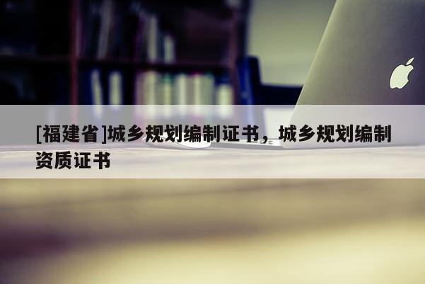 [福建省]城鄉規劃編制證書，城鄉規劃編制資質證書