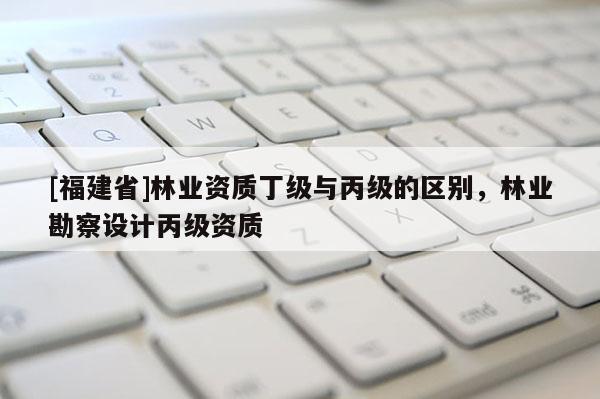 [福建省]林業(yè)資質(zhì)丁級(jí)與丙級(jí)的區(qū)別，林業(yè)勘察設(shè)計(jì)丙級(jí)資質(zhì)