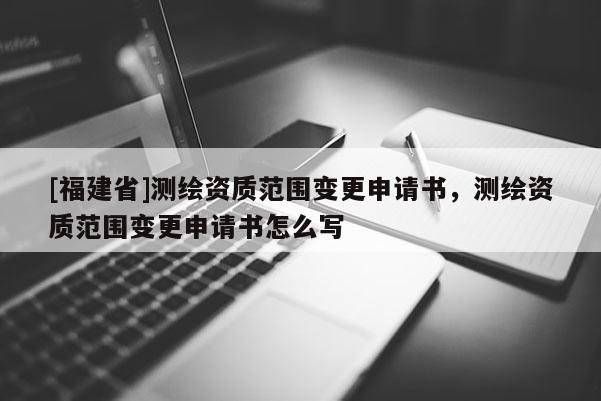[福建省]測繪資質范圍變更申請書，測繪資質范圍變更申請書怎么寫