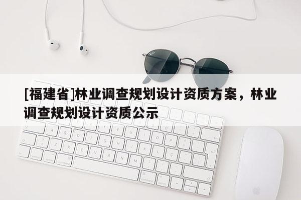 [福建省]林業(yè)調(diào)查規(guī)劃設計資質(zhì)方案，林業(yè)調(diào)查規(guī)劃設計資質(zhì)公示