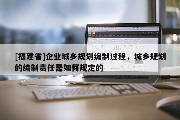 [福建省]企業城鄉規劃編制過程，城鄉規劃的編制責任是如何規定的