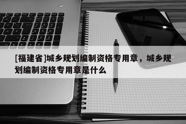 [福建省]城鄉規劃編制資格專用章，城鄉規劃編制資格專用章是什么