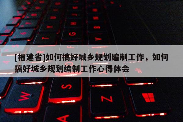 [福建省]如何搞好城鄉規劃編制工作，如何搞好城鄉規劃編制工作心得體會