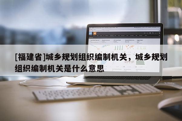 [福建省]城鄉(xiāng)規(guī)劃組織編制機(jī)關(guān)，城鄉(xiāng)規(guī)劃組織編制機(jī)關(guān)是什么意思