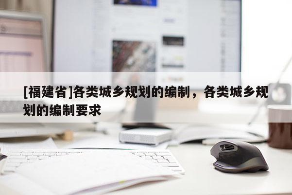 [福建省]各類城鄉規劃的編制，各類城鄉規劃的編制要求