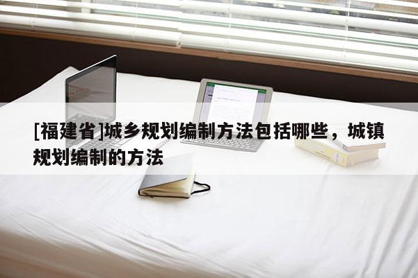 [福建省]城鄉規劃編制方法包括哪些，城鎮規劃編制的方法