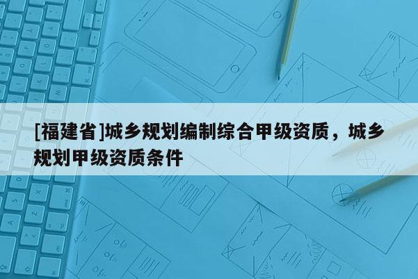 [福建省]城鄉規劃編制綜合甲級資質，城鄉規劃甲級資質條件