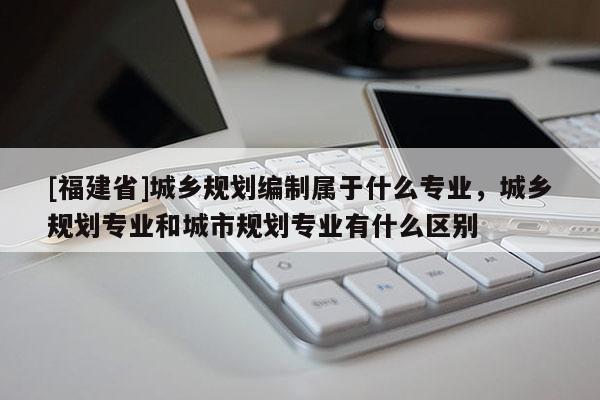 [福建省]城鄉規劃編制屬于什么專業，城鄉規劃專業和城市規劃專業有什么區別