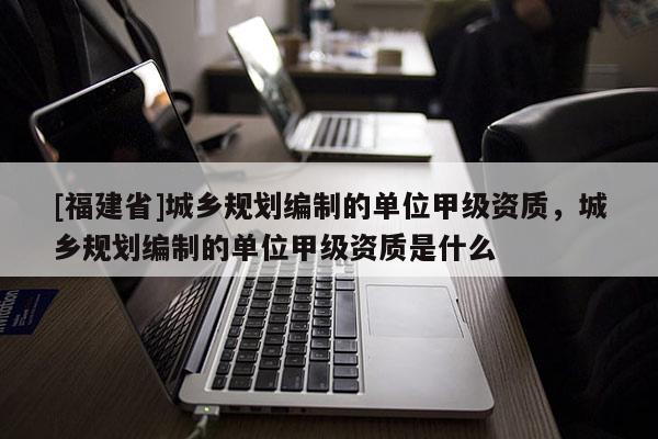 [福建省]城鄉規劃編制的單位甲級資質，城鄉規劃編制的單位甲級資質是什么